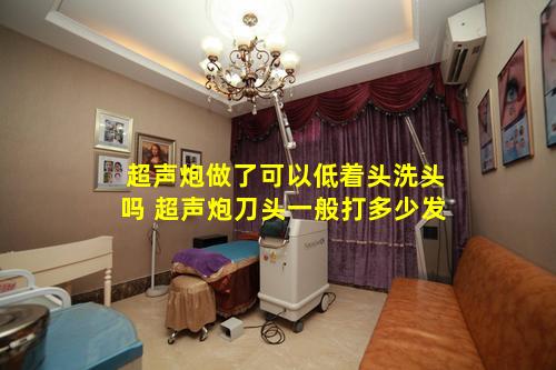 超声炮做了可以低着头洗头吗 超声炮刀头一般打多少发